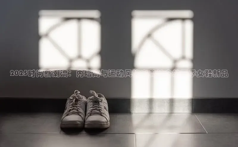 2025时尚新潮流：内增高与运动风格完美结合的夏季女鞋新品