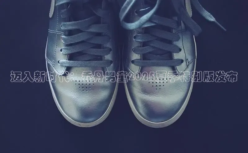 迈入新时代：乔丹男童2025夏季特别版发布