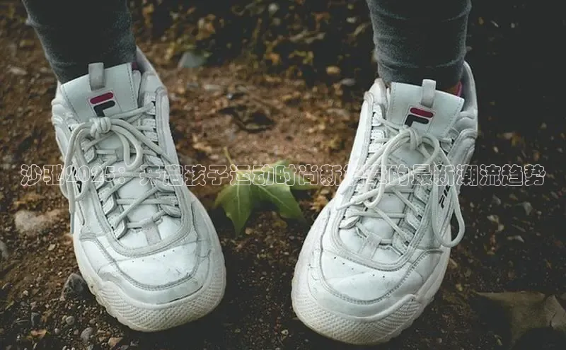 沙驰2025：开启孩子运动时尚新篇章的最新潮流趋势